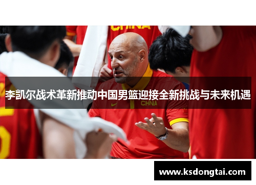 李凯尔战术革新推动中国男篮迎接全新挑战与未来机遇