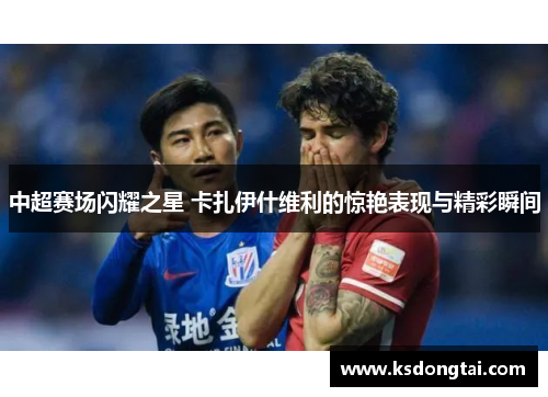 中超赛场闪耀之星 卡扎伊什维利的惊艳表现与精彩瞬间