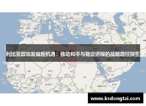 利比亚政治发展新机遇：推动和平与稳定进程的战略路径探索