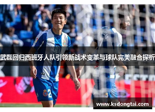武磊回归西班牙人队引领新战术变革与球队完美融合探析