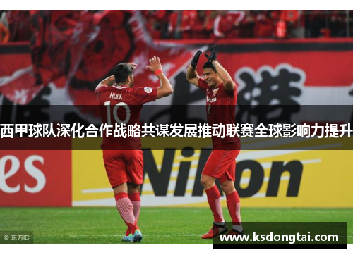 西甲球队深化合作战略共谋发展推动联赛全球影响力提升