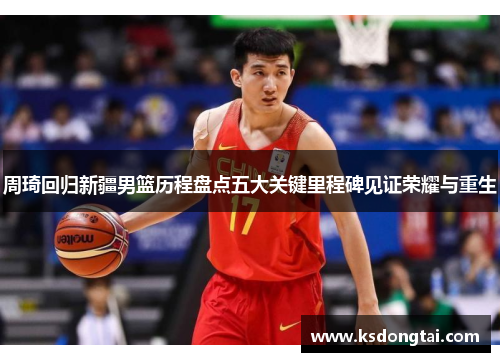 周琦回归新疆男篮历程盘点五大关键里程碑见证荣耀与重生