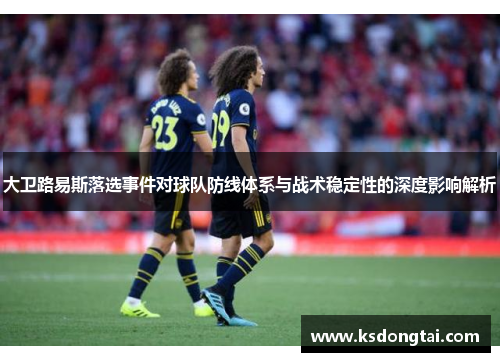 大卫路易斯落选事件对球队防线体系与战术稳定性的深度影响解析