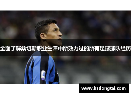 全面了解桑切斯职业生涯中所效力过的所有足球球队经历