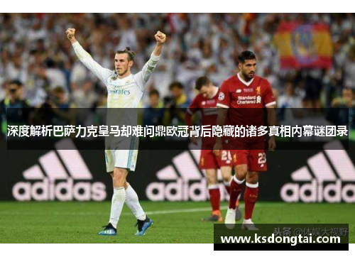 深度解析巴萨力克皇马却难问鼎欧冠背后隐藏的诸多真相内幕谜团录